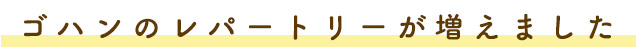 ゴハンのレパートリーが増えました!